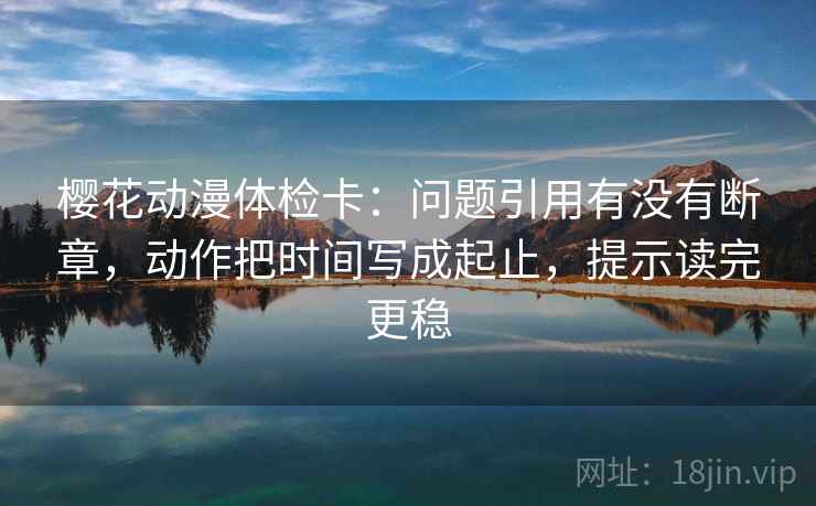 樱花动漫体检卡：问题引用有没有断章，动作把时间写成起止，提示读完更稳