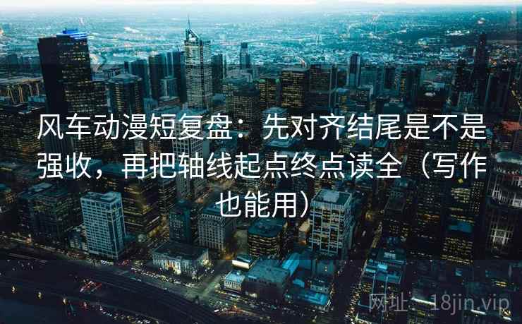 风车动漫短复盘：先对齐结尾是不是强收，再把轴线起点终点读全（写作也能用）
