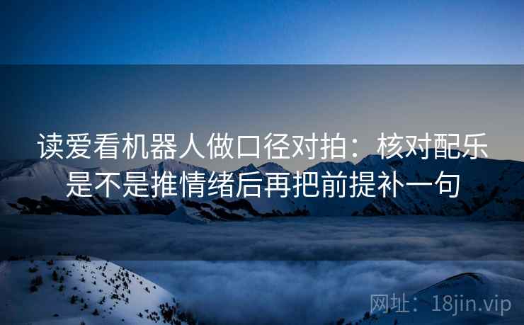 读爱看机器人做口径对拍：核对配乐是不是推情绪后再把前提补一句