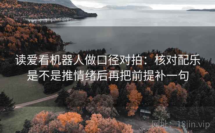 读爱看机器人做口径对拍：核对配乐是不是推情绪后再把前提补一句