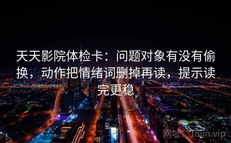 天天影院体检卡:问题对象有没有偷换,动作把情绪词删掉再读,提示读完更稳 天天影院体检卡:问题对象有没有偷换,动作把情绪词删掉再读,提示读完更稳
