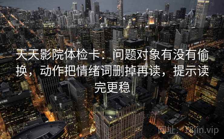 天天影院体检卡:问题对象有没有偷换,动作把情绪词删掉再读,提示读完更稳 天天影院体检卡:问题对象有没有偷换,动作把情绪词删掉再读,提示读完更稳