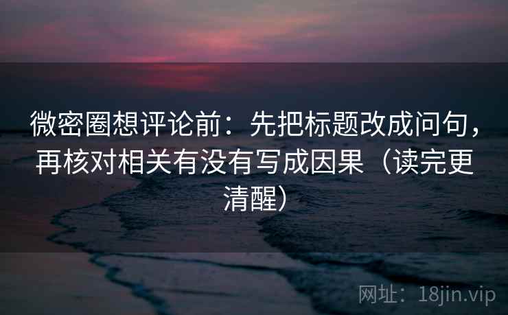 微密圈想评论前：先把标题改成问句，再核对相关有没有写成因果（读完更清醒）