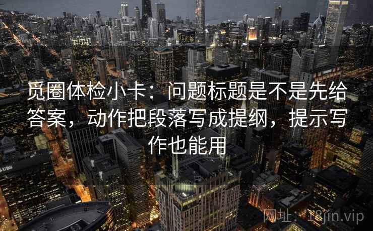 觅圈体检小卡：问题标题是不是先给答案，动作把段落写成提纲，提示写作也能用