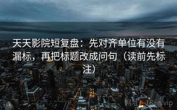 天天影院短复盘：先对齐单位有没有漏标，再把标题改成问句（读前先标注）