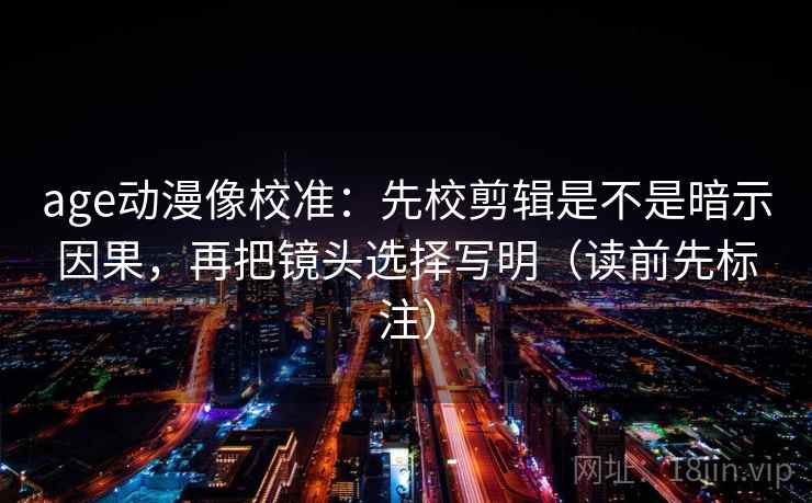 age动漫像校准：先校剪辑是不是暗示因果，再把镜头选择写明（读前先标注）