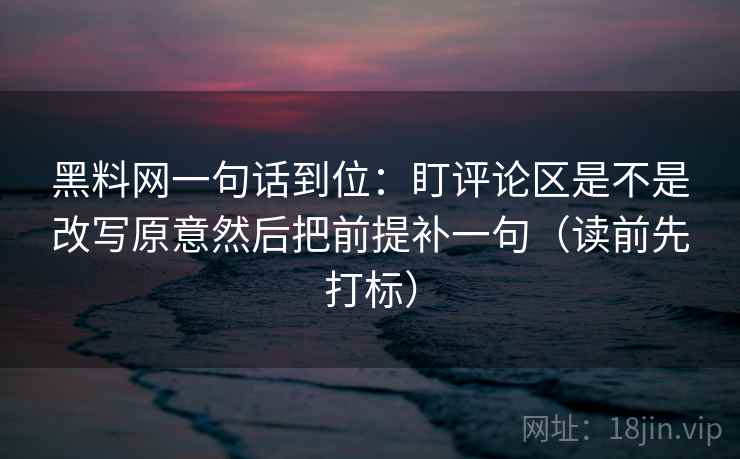 黑料网一句话到位：盯评论区是不是改写原意然后把前提补一句（读前先打标）
