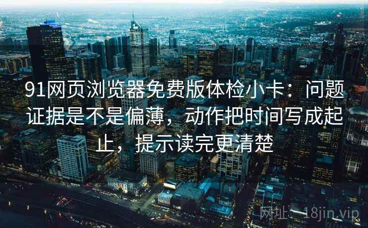 91网页浏览器免费版体检小卡：问题证据是不是偏薄，动作把时间写成起止，提示读完更清楚