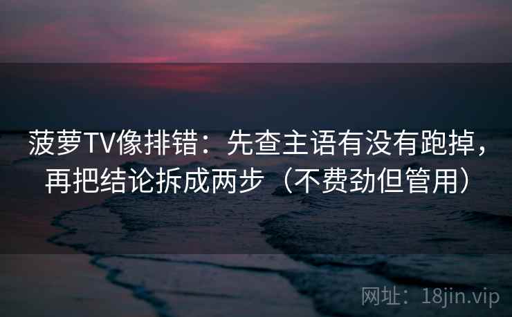 菠萝TV像排错：先查主语有没有跑掉，再把结论拆成两步（不费劲但管用）