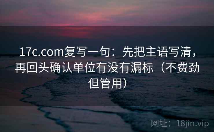 17c.com复写一句：先把主语写清，再回头确认单位有没有漏标（不费劲但管用）
