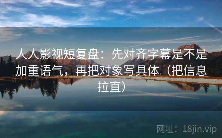 人人影视短复盘：先对齐字幕是不是加重语气，再把对象写具体（把信息拉直）