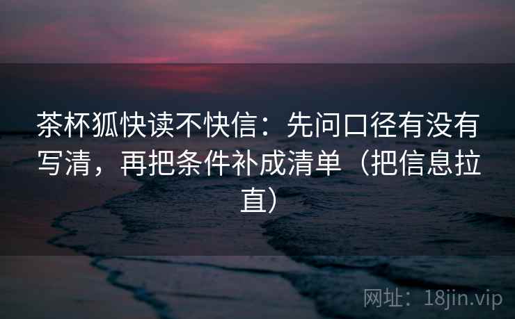 茶杯狐快读不快信:先问口径有没有写清,再把条件补成清单(把信息拉直) 茶杯狐快读不快信:先问口径有没有写清,再把条件补成清单(把信息拉直)