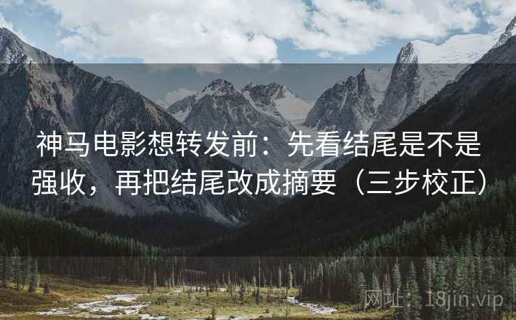 神马电影想转发前：先看结尾是不是强收，再把结尾改成摘要（三步校正）