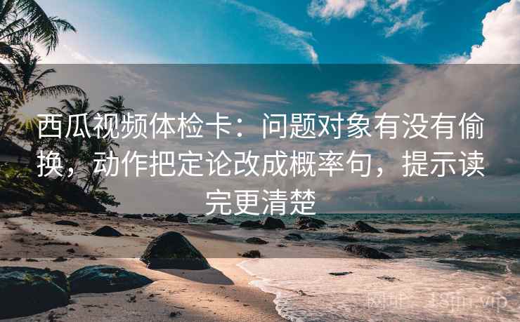 西瓜视频体检卡:问题对象有没有偷换,动作把定论改成概率句,提示读完更清楚 西瓜视频体检卡:问题对象有没有偷换,动作把定论改成概率句,提示读完更清楚
