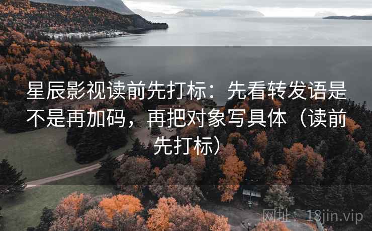 星辰影视读前先打标：先看转发语是不是再加码，再把对象写具体（读前先打标）