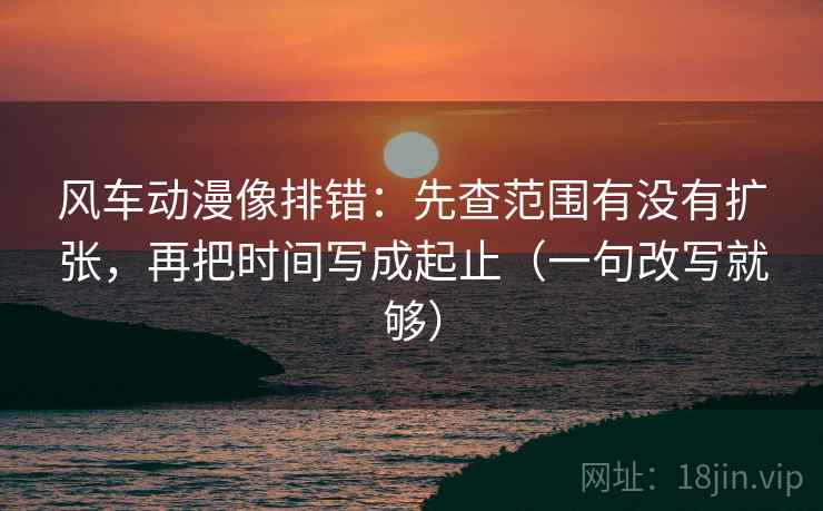 风车动漫像排错：先查范围有没有扩张，再把时间写成起止（一句改写就够）