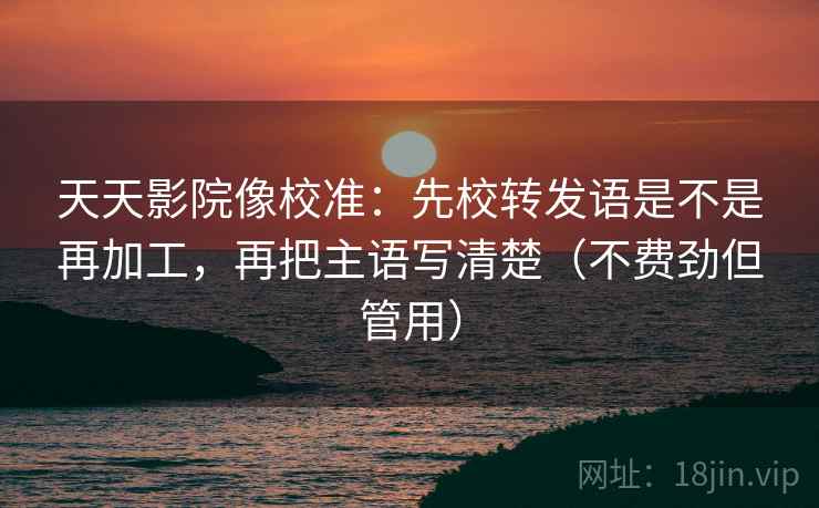 天天影院像校准:先校转发语是不是再加工,再把主语写清楚(不费劲但管用) 天天影院像校准:先校转发语是不是再加工,再把主语写清楚(不费劲但管用)